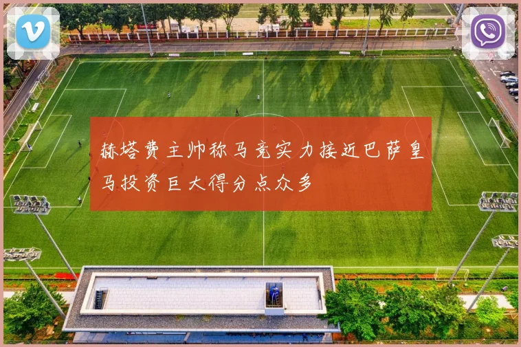 赫塔费主帅称马竞实力接近巴萨皇马投资巨大得分点众多