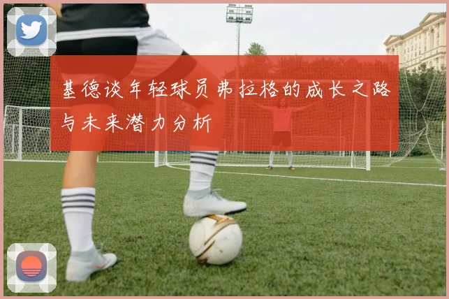 基德谈年轻球员弗拉格的成长之路与未来潜力分析