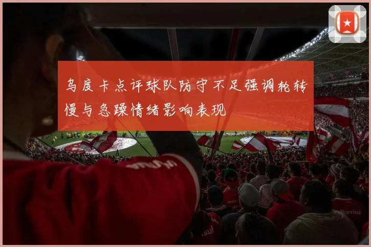 乌度卡点评球队防守不足强调轮转慢与急躁情绪影响表现