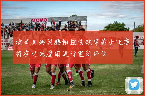 埃奇库姆因腰椎挫伤缺席爵士比赛将在对老鹰前进行重新评估