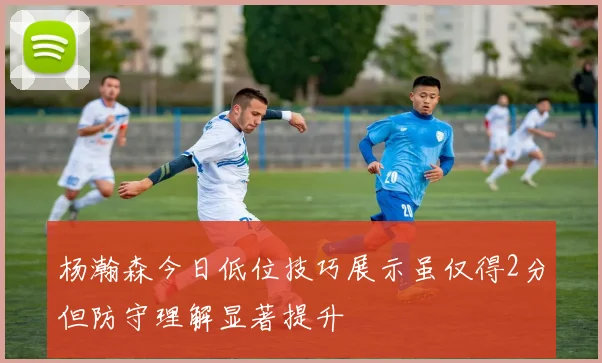 杨瀚森今日低位技巧展示虽仅得2分但防守理解显著提升