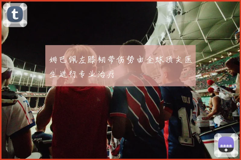 姆巴佩左膝韧带伤势由全球顶尖医生进行专业治疗