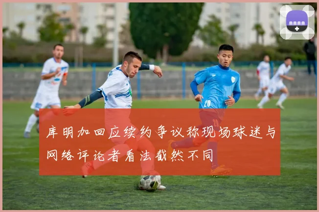 库明加回应续约争议称现场球迷与网络评论者看法截然不同