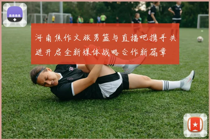 河南焦作文旅男篮与直播吧携手共进开启全新媒体战略合作新篇章