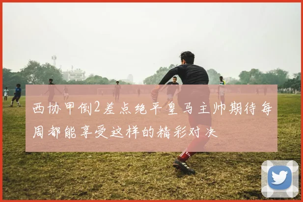 西协甲倒2差点绝平皇马主帅期待每周都能享受这样的精彩对决