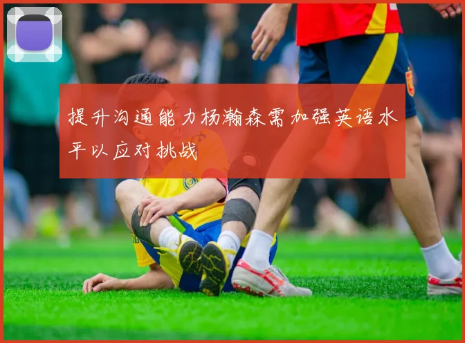 提升沟通能力杨瀚森需加强英语水平以应对挑战