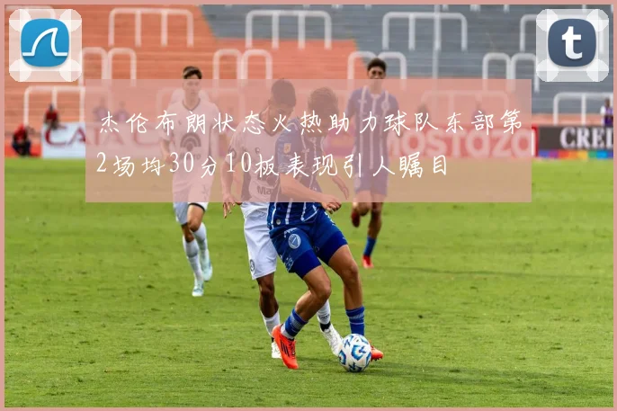 杰伦布朗状态火热助力球队东部第2场均30分10板表现引人瞩目