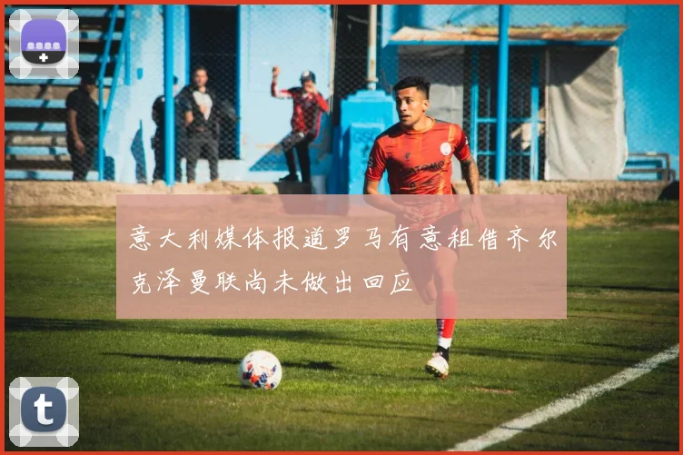意大利媒体报道罗马有意租借齐尔克泽曼联尚未做出回应