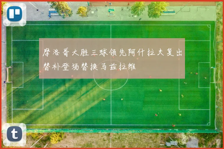 摩洛哥大胜三球领先阿什拉夫复出替补登场替换马兹拉维