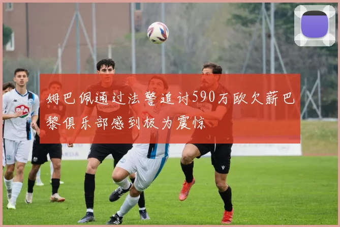 姆巴佩通过法警追讨590万欧欠薪巴黎俱乐部感到极为震惊