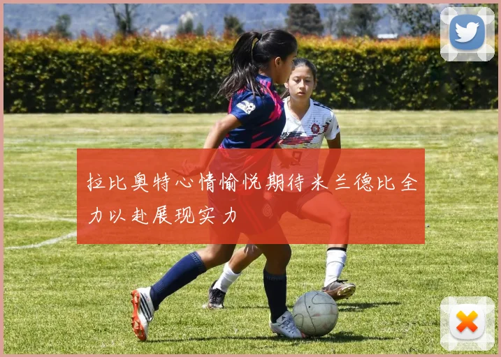 拉比奥特心情愉悦期待米兰德比全力以赴展现实力