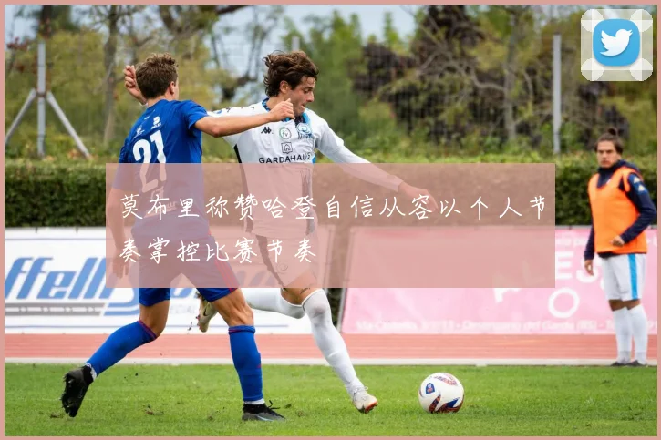 莫布里称赞哈登自信从容以个人节奏掌控比赛节奏