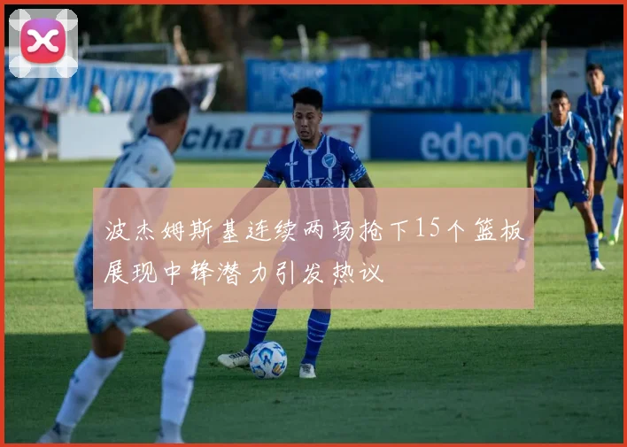 波杰姆斯基连续两场抢下15个篮板展现中锋潜力引发热议