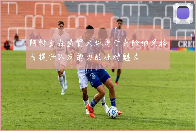 阿特金森盛赞大球勇于冒险的风格与提升队友能力的独特魅力
