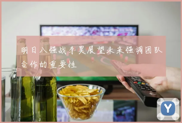 明日八强战李昊展望未来强调团队合作的重要性