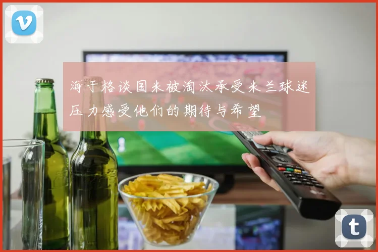 海于格谈国米被淘汰承受米兰球迷压力感受他们的期待与希望
