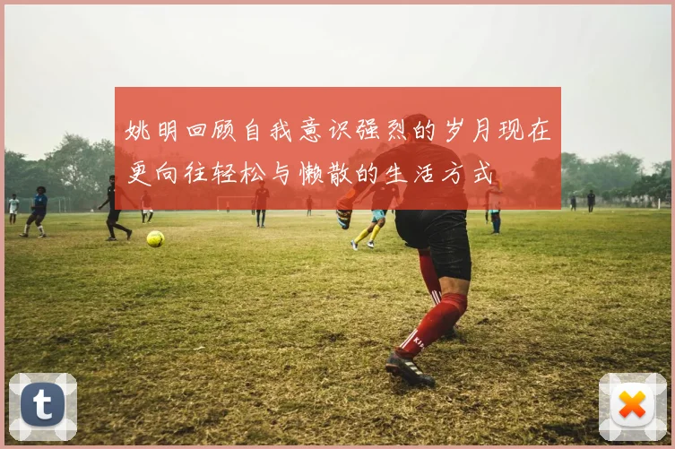 姚明回顾自我意识强烈的岁月现在更向往轻松与懒散的生活方式