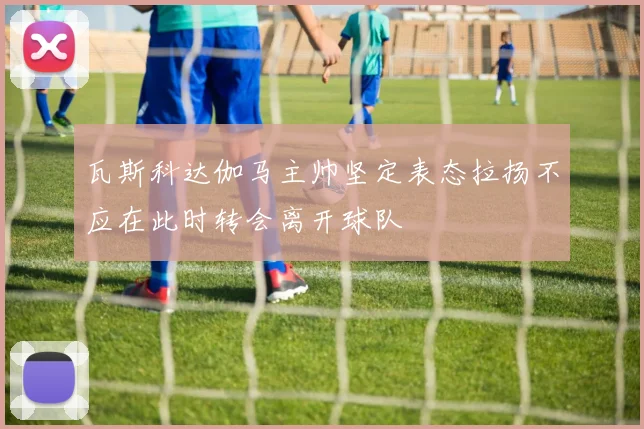 瓦斯科达伽马主帅坚定表态拉扬不应在此时转会离开球队