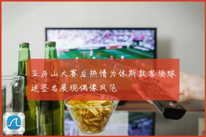 亚历山大赛后热情为休斯敦客场球迷签名展现偶像风范