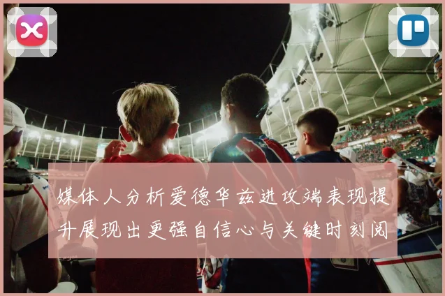 媒体人分析爱德华兹进攻端表现提升展现出更强自信心与关键时刻阅读能力