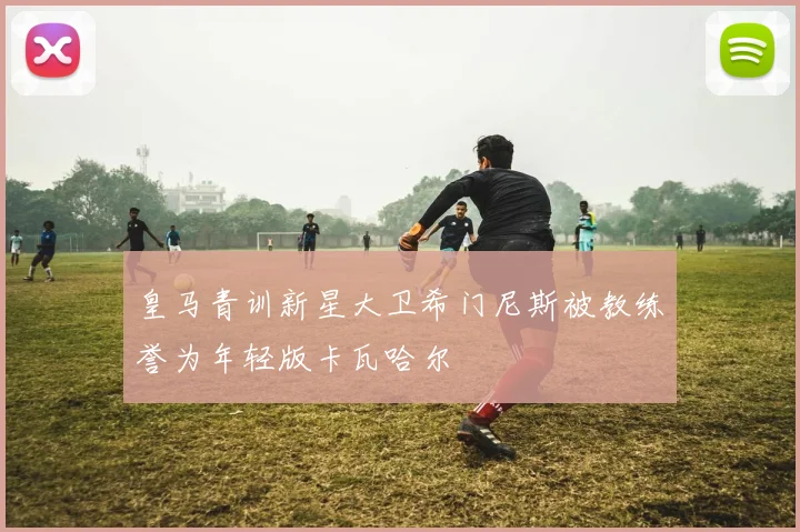 皇马青训新星大卫希门尼斯被教练誉为年轻版卡瓦哈尔