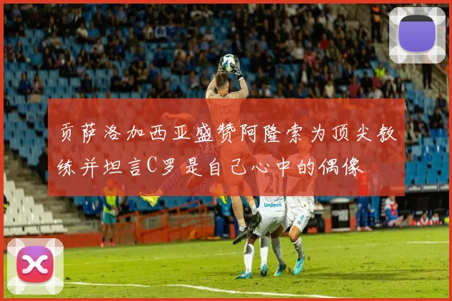 贡萨洛加西亚盛赞阿隆索为顶尖教练并坦言C罗是自己心中的偶像
