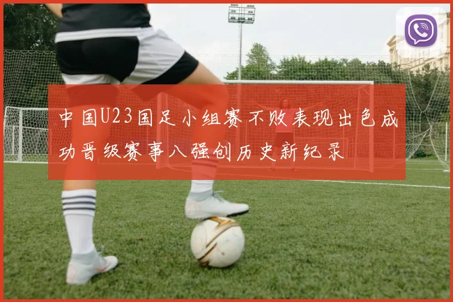 中国U23国足小组赛不败表现出色成功晋级赛事八强创历史新纪录