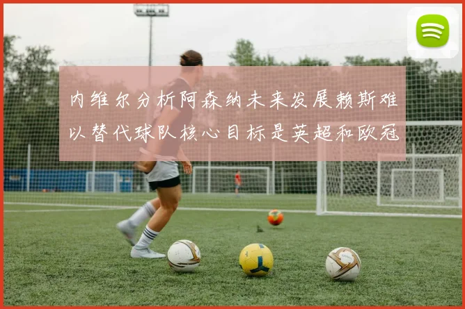 内维尔分析阿森纳未来发展赖斯难以替代球队核心目标是英超和欧冠