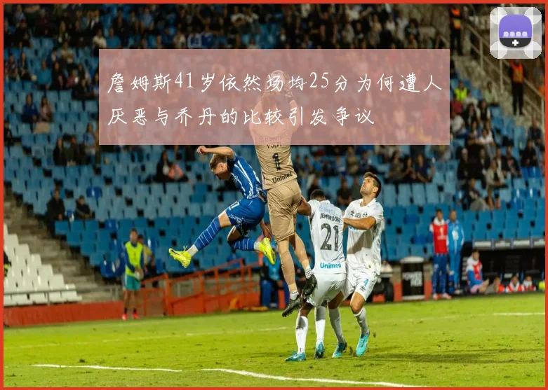 詹姆斯41岁依然场均25分为何遭人厌恶与乔丹的比较引发争议