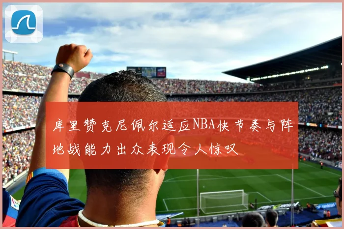 库里赞克尼佩尔适应NBA快节奏与阵地战能力出众表现令人惊叹