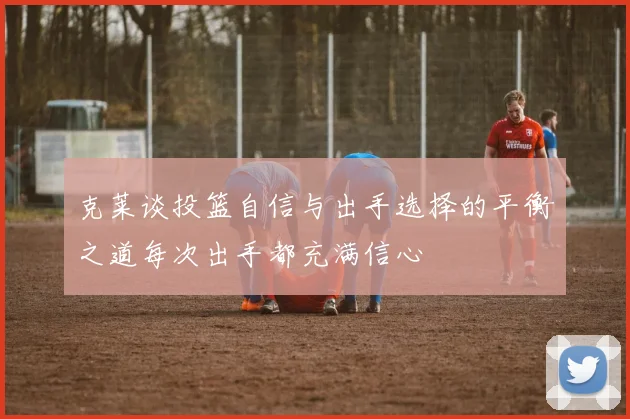 克莱谈投篮自信与出手选择的平衡之道每次出手都充满信心