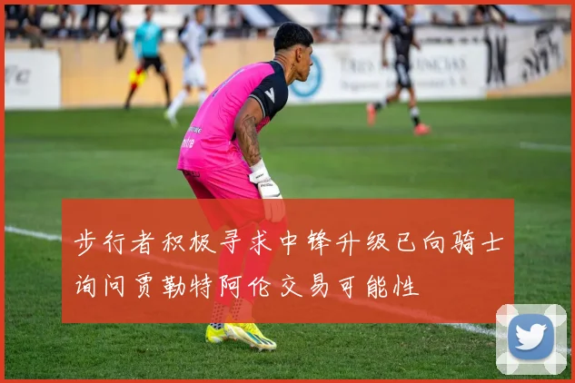 步行者积极寻求中锋升级已向骑士询问贾勒特阿伦交易可能性