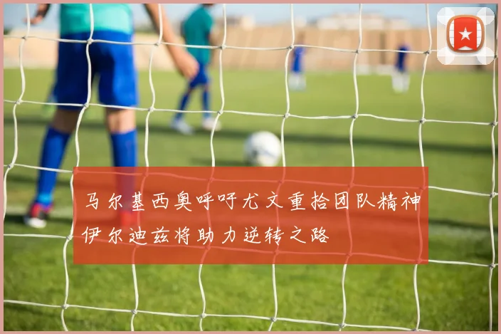 马尔基西奥呼吁尤文重拾团队精神伊尔迪兹将助力逆转之路