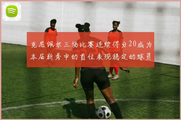 克尼佩尔三场比赛连续得分20成为本届新秀中的首位表现稳定的球员