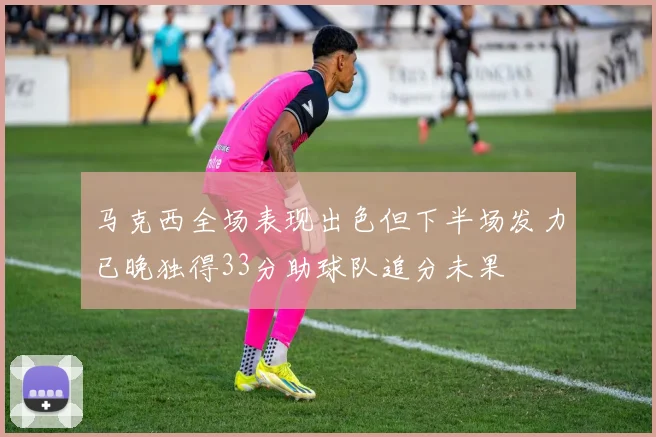马克西全场表现出色但下半场发力已晚独得33分助球队追分未果