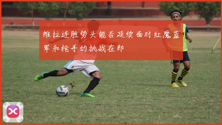 维拉连胜势头能否延续面对红魔蓝军和枪手的挑战在即
