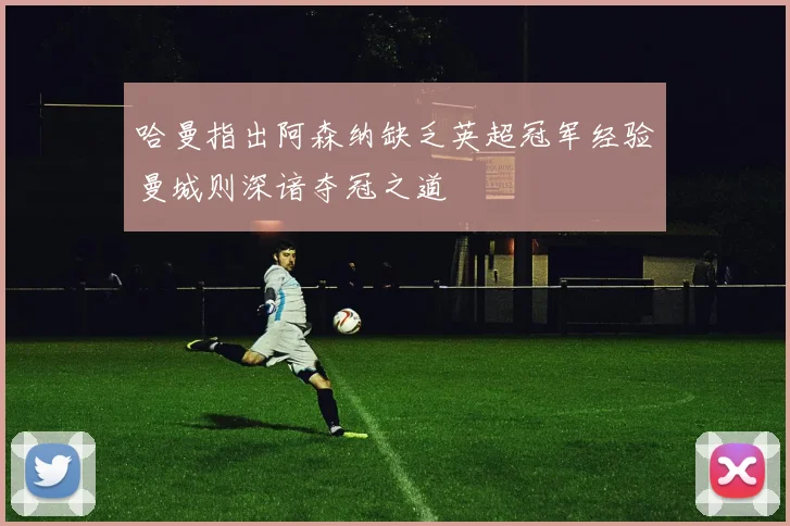 哈曼指出阿森纳缺乏英超冠军经验曼城则深谙夺冠之道