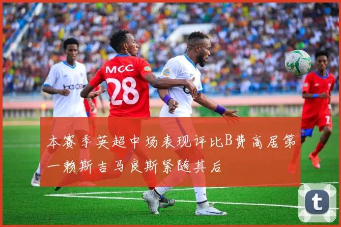 本赛季英超中场表现评比B费高居第一赖斯吉马良斯紧随其后