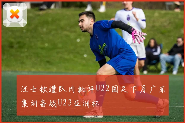 汪士钦遭队内批评U22国足下月广东集训备战U23亚洲杯