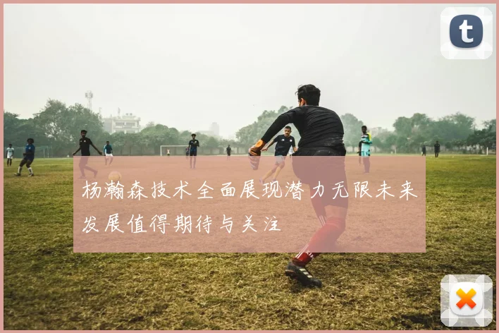 杨瀚森技术全面展现潜力无限未来发展值得期待与关注