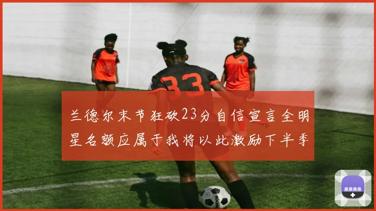 兰德尔末节狂砍23分自信宣言全明星名额应属于我将以此激励下半季表现