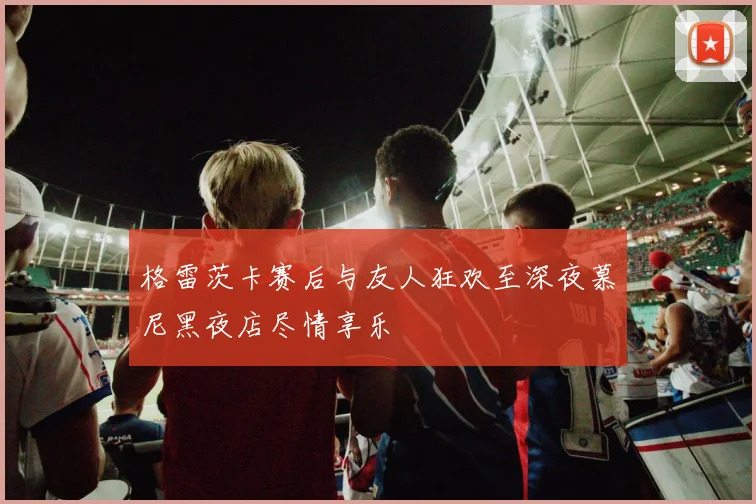 格雷茨卡赛后与友人狂欢至深夜慕尼黑夜店尽情享乐