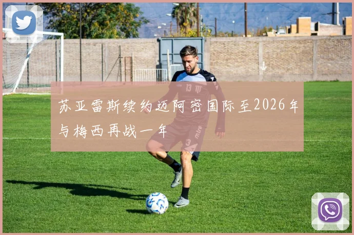 苏亚雷斯续约迈阿密国际至2026年与梅西再战一年