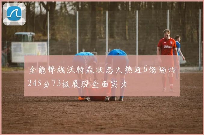 全能锋线沃特森状态火热近6场场均245分73板展现全面实力