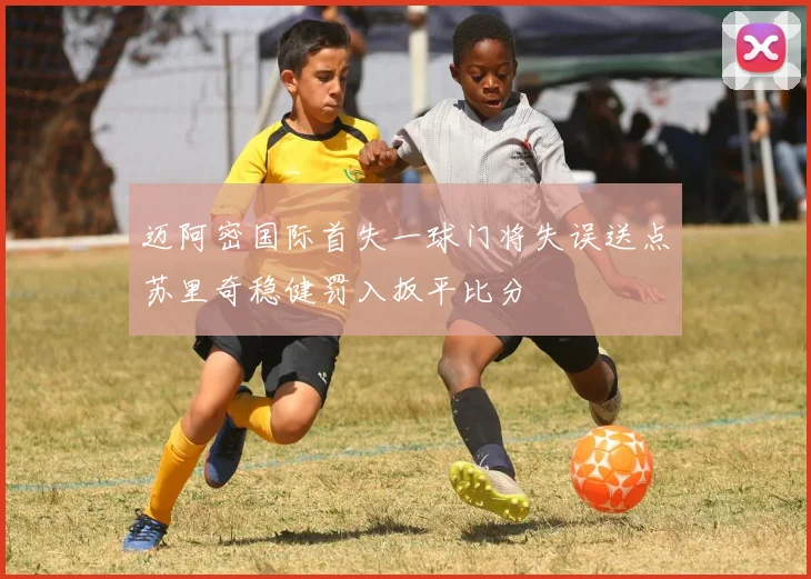 迈阿密国际首失一球门将失误送点苏里奇稳健罚入扳平比分